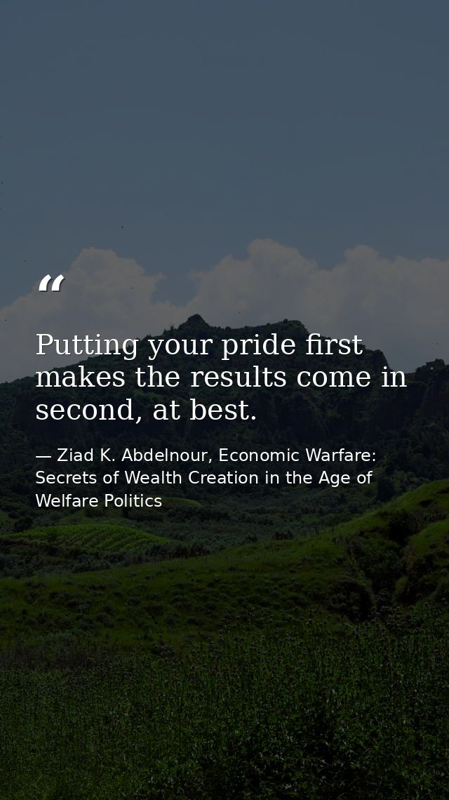 Putting your pride first makes the results come in second, at best. — Ziad K. Abdelnour, Economic Warfare: Secrets of Wealth Creation in the Age of Welfare Politics