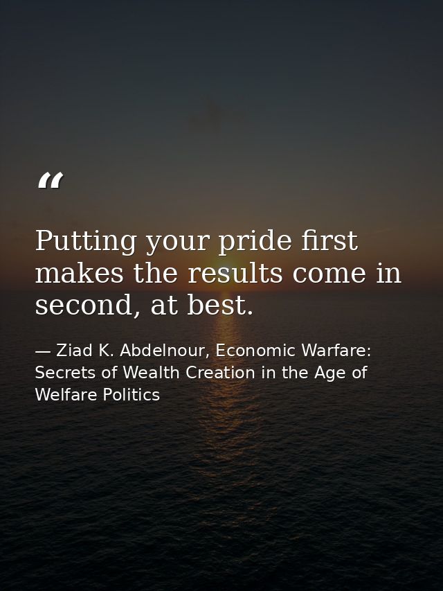 Putting your pride first makes the results come in second, at best. — Ziad K. Abdelnour, Economic Warfare: Secrets of Wealth Creation in the Age of Welfare Politics