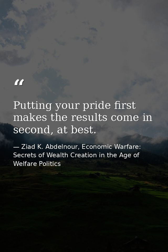 Putting your pride first makes the results come in second, at best. — Ziad K. Abdelnour, Economic Warfare: Secrets of Wealth Creation in the Age of Welfare Politics
