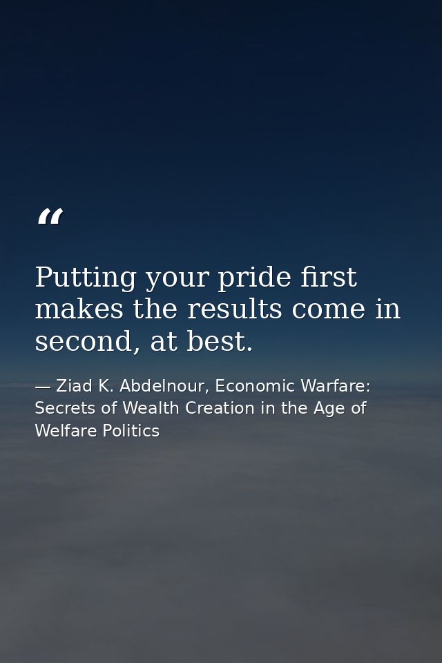 Putting your pride first makes the results come in second, at best. — Ziad K. Abdelnour, Economic Warfare: Secrets of Wealth Creation in the Age of Welfare Politics