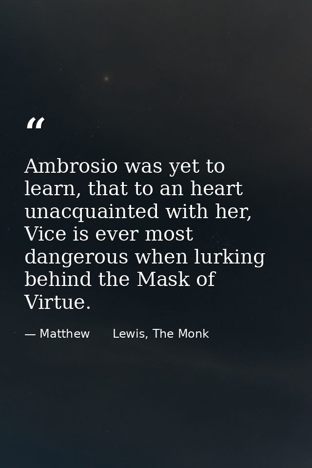 Ambrosio was yet to learn, that to an heart unacquainted with her, Vice is ever most dangerous when lurking behind the M — Matthew      Lewis, The Monk