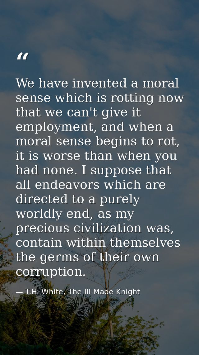 We have invented a moral sense which is rotting now that we can't give it employment, and when a moral sense begins to r — T.H. White, The Ill-Made Knight