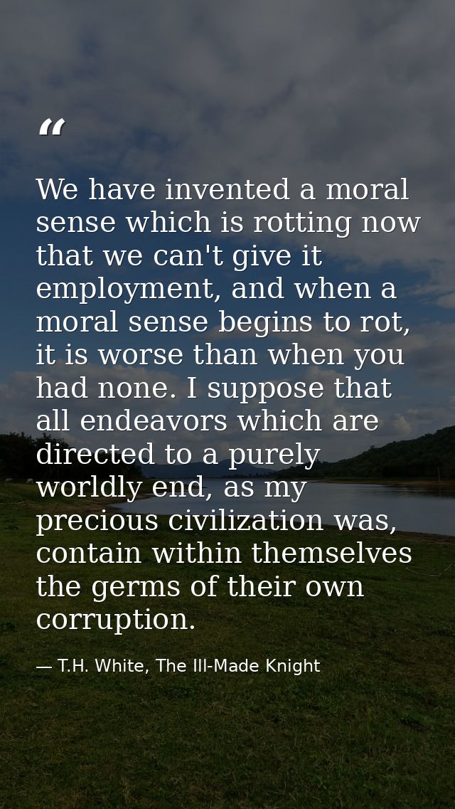 We have invented a moral sense which is rotting now that we can't give it employment, and when a moral sense begins to r — T.H. White, The Ill-Made Knight