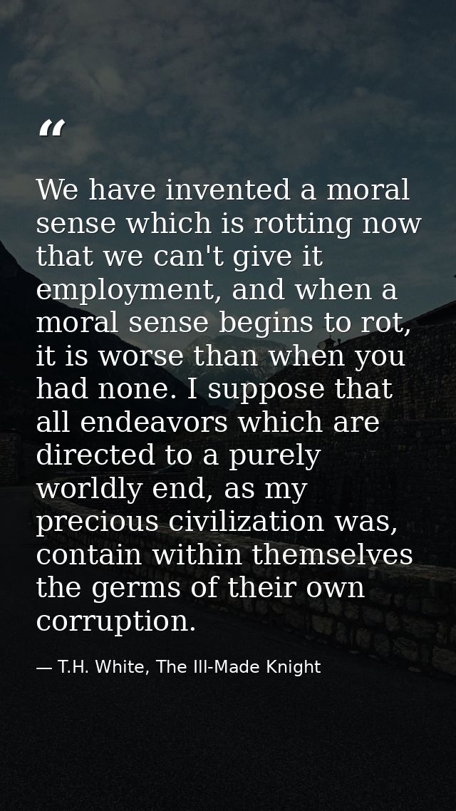 We have invented a moral sense which is rotting now that we can't give it employment, and when a moral sense begins to r — T.H. White, The Ill-Made Knight