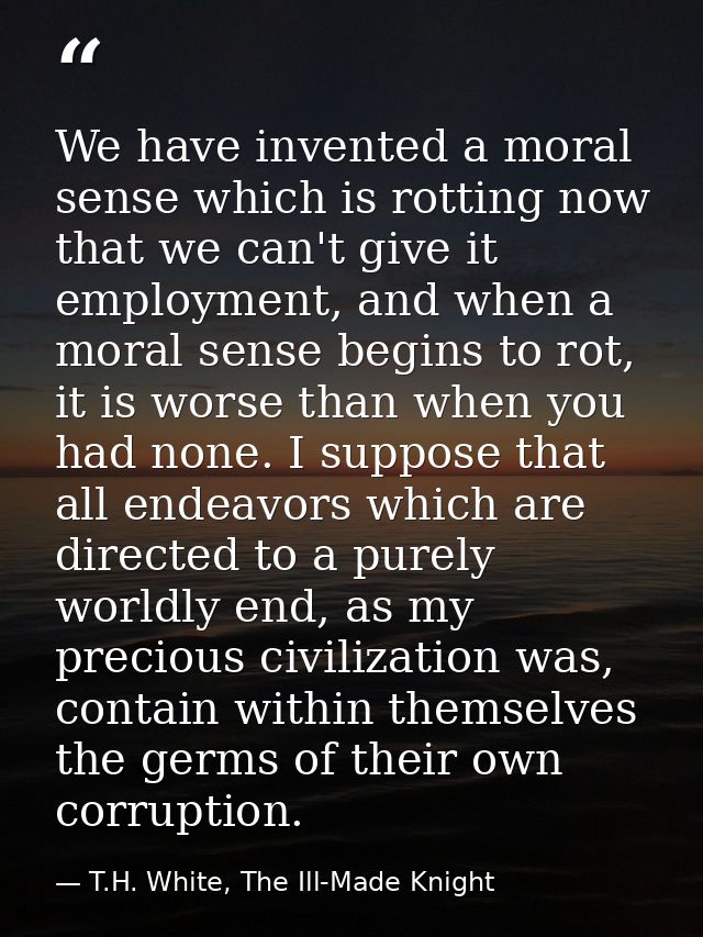We have invented a moral sense which is rotting now that we can't give it employment, and when a moral sense begins to r — T.H. White, The Ill-Made Knight