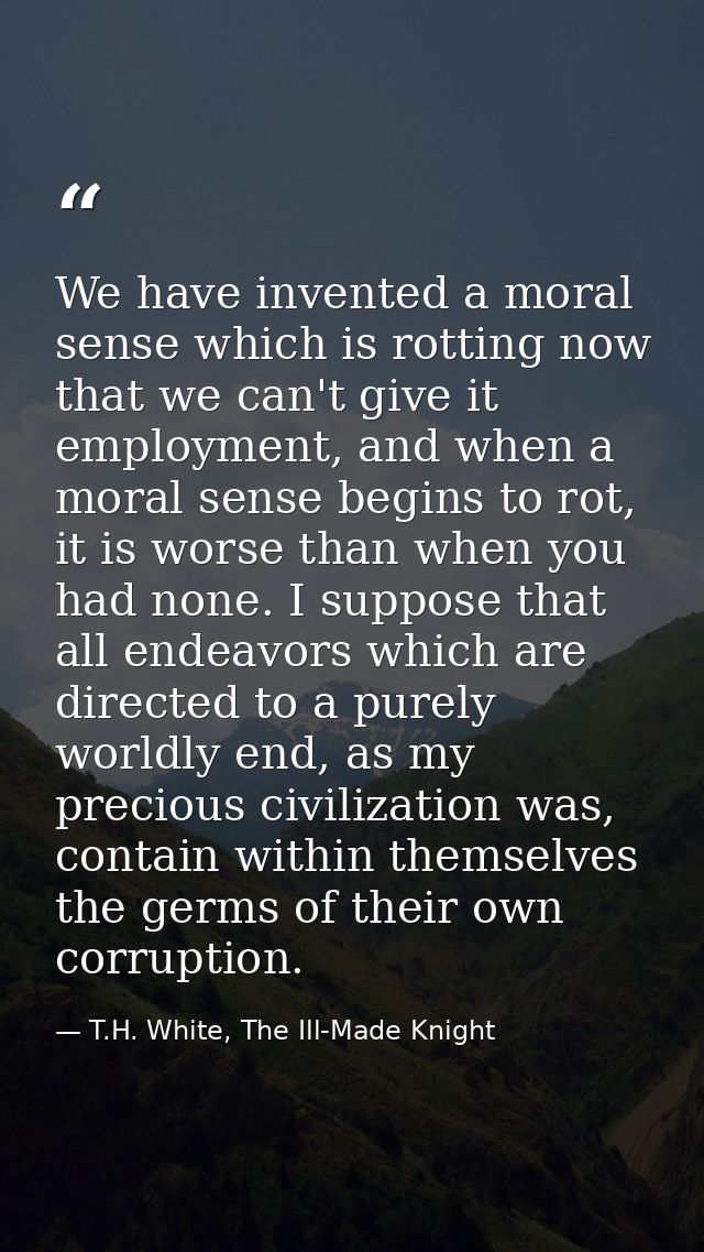 We have invented a moral sense which is rotting now that we can't give it employment, and when a moral sense begins to r — T.H. White, The Ill-Made Knight