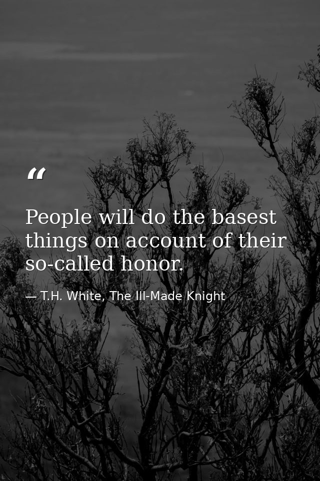 People will do the basest things on account of their so-called honor. — T.H. White, The Ill-Made Knight