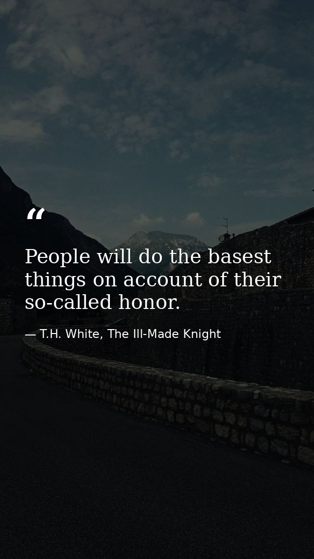 People will do the basest things on account of their so-called honor. — T.H. White, The Ill-Made Knight