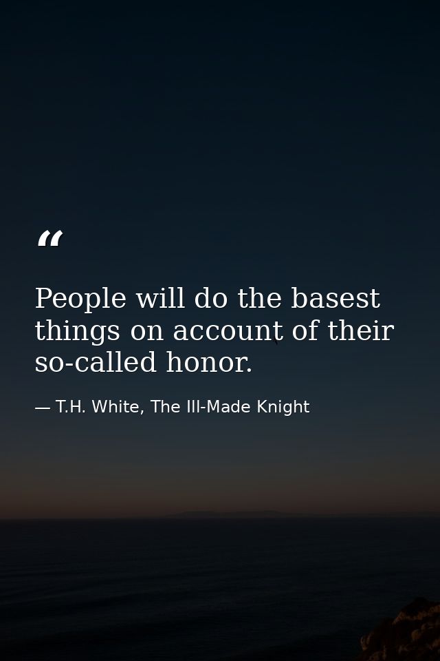 People will do the basest things on account of their so-called honor. — T.H. White, The Ill-Made Knight