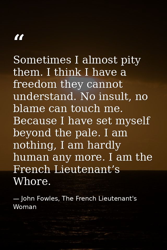 Sometimes I almost pity them. I think I have a freedom they cannot understand. No insult, no blame can touch me. Because — John Fowles, The French Lieutenant's Woman