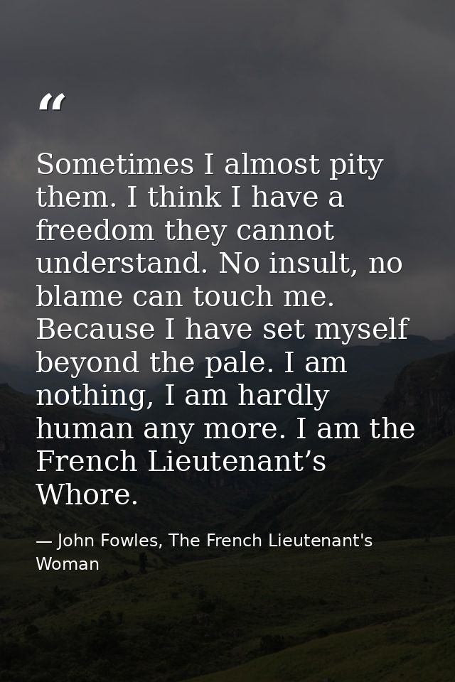 Sometimes I almost pity them. I think I have a freedom they cannot understand. No insult, no blame can touch me. Because — John Fowles, The French Lieutenant's Woman