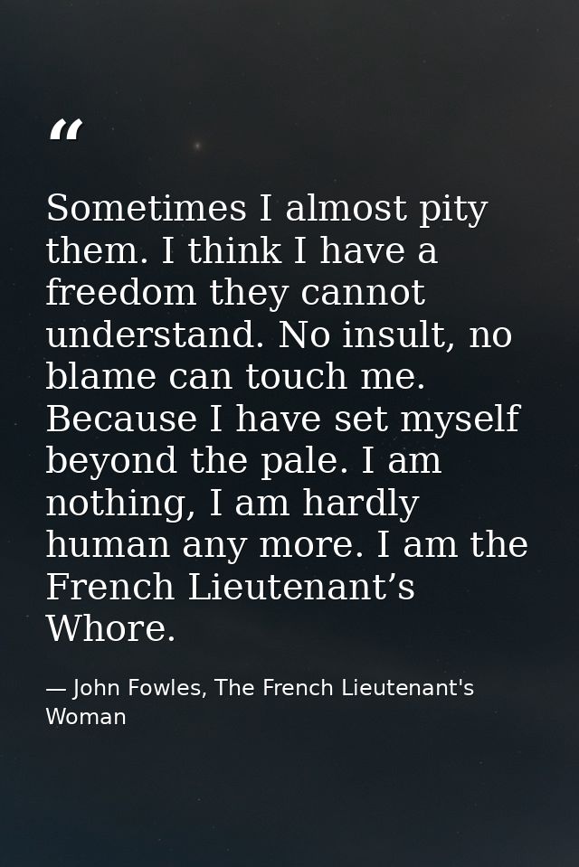 Sometimes I almost pity them. I think I have a freedom they cannot understand. No insult, no blame can touch me. Because — John Fowles, The French Lieutenant's Woman