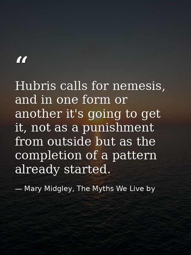 Hubris calls for nemesis, and in one form or another it's going to get it, not as a punishment from outside but as the c — Mary Midgley, The Myths We Live by