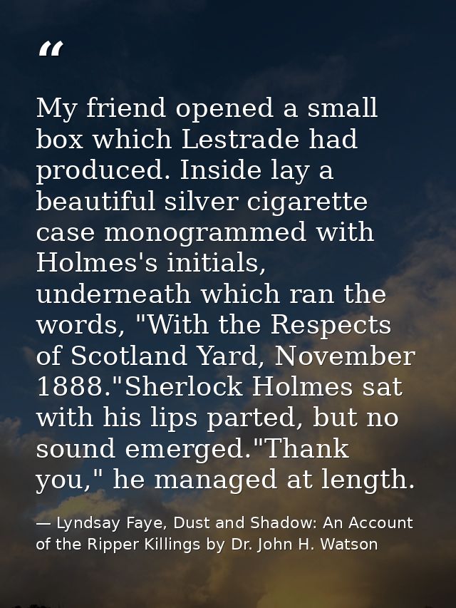 My friend opened a small box which Lestrade had produced. Inside lay a beautiful silver cigarette case monogrammed with  — Lyndsay Faye, Dust and Shadow: An Account of the Ripper Killings by Dr. John H. Watson
