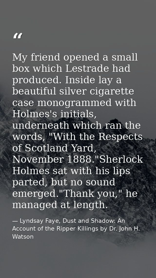 My friend opened a small box which Lestrade had produced. Inside lay a beautiful silver cigarette case monogrammed with  — Lyndsay Faye, Dust and Shadow: An Account of the Ripper Killings by Dr. John H. Watson