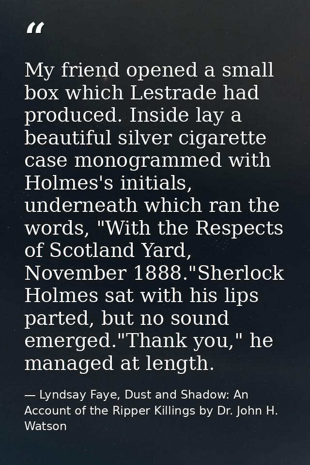 My friend opened a small box which Lestrade had produced. Inside lay a beautiful silver cigarette case monogrammed with  — Lyndsay Faye, Dust and Shadow: An Account of the Ripper Killings by Dr. John H. Watson