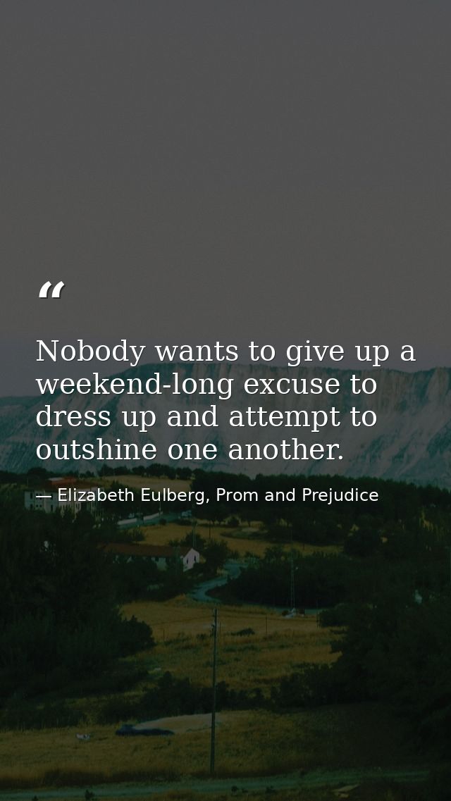 Nobody wants to give up a weekend-long excuse to dress up and attempt to outshine one another. — Elizabeth Eulberg, Prom and Prejudice