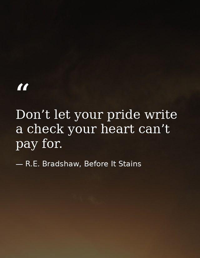 Don’t let your pride write a check your heart can’t pay for. — R.E. Bradshaw, Before It Stains