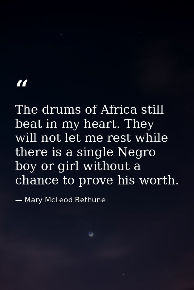 The drums of Africa still beat in my heart. They will not let me rest while there is a single Negro boy or girl without  — Mary McLeod Bethune