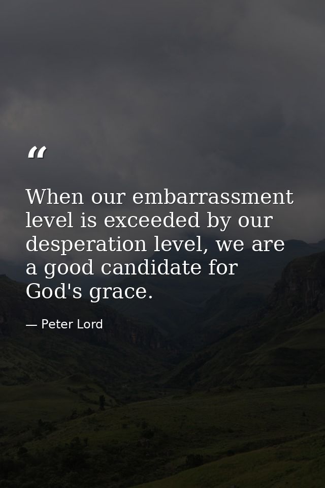 When our embarrassment level is exceeded by our desperation level, we are a good candidate for God's grace. — Peter Lord