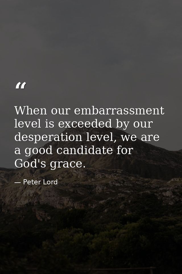 When our embarrassment level is exceeded by our desperation level, we are a good candidate for God's grace. — Peter Lord