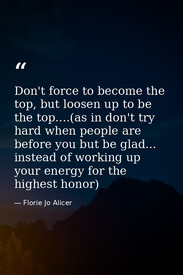 Don't force to become the top, but loosen up to be the top....(as in don't try hard when people are before you but be gl — Florie Jo Alicer