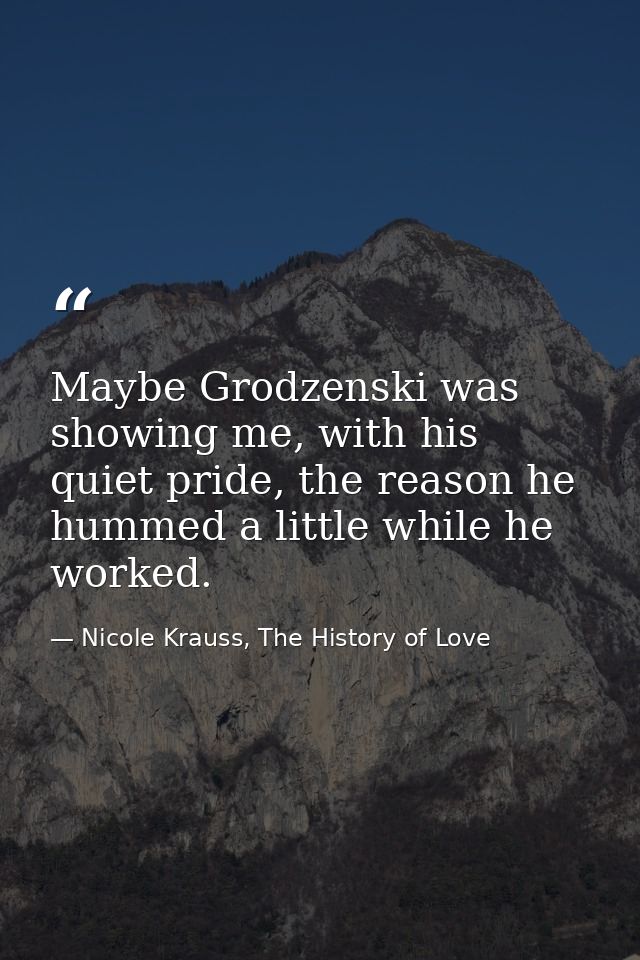 Maybe Grodzenski was showing me, with his quiet pride, the reason he hummed a little while he worked. — Nicole Krauss, The History of Love