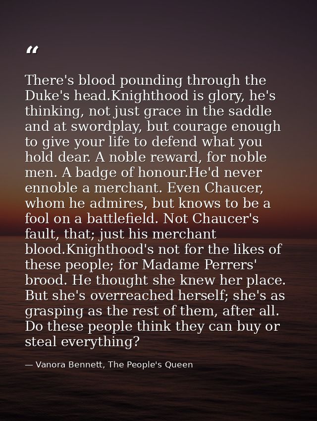 There's blood pounding through the Duke's head.Knighthood is glory, he's thinking, not just grace in the saddle and at s — Vanora Bennett, The People's Queen
