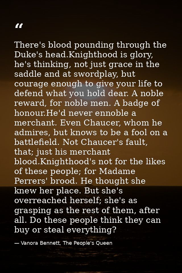 There's blood pounding through the Duke's head.Knighthood is glory, he's thinking, not just grace in the saddle and at s — Vanora Bennett, The People's Queen