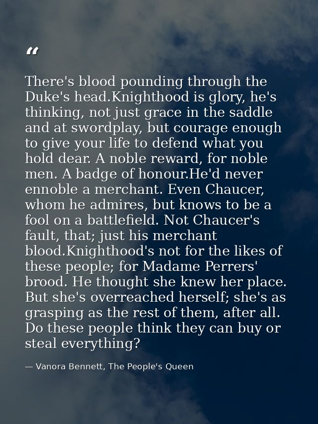 There's blood pounding through the Duke's head.Knighthood is glory, he's thinking, not just grace in the saddle and at s — Vanora Bennett, The People's Queen