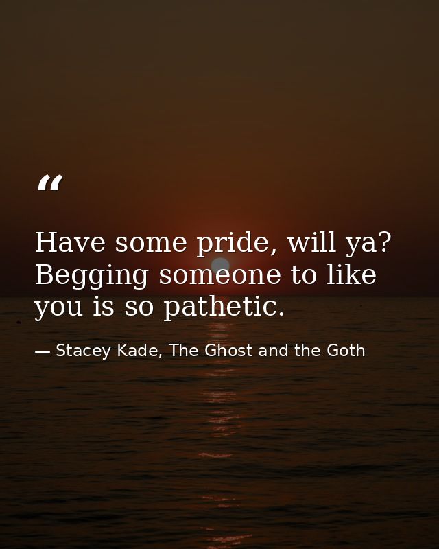 Have some pride, will ya? Begging someone to like you is so pathetic. — Stacey Kade, The Ghost and the Goth