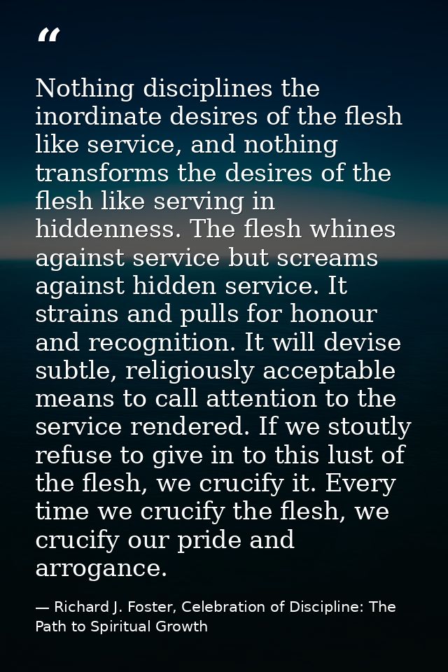Nothing disciplines the inordinate desires of the flesh like service, and nothing transforms the desires of the flesh li — Richard J. Foster, Celebration of Discipline: The Path to Spiritual Growth