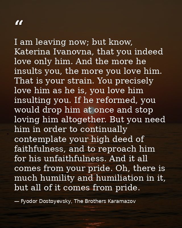 I am leaving now; but know, Katerina Ivanovna, that you indeed love only him. And the more he insults you, the more you  — Fyodor Dostoyevsky, The Brothers Karamazov