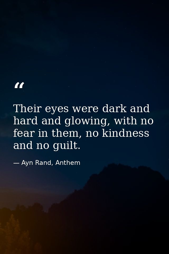 Their eyes were dark and hard and glowing, with no fear in them, no kindness and no guilt. — Ayn Rand, Anthem