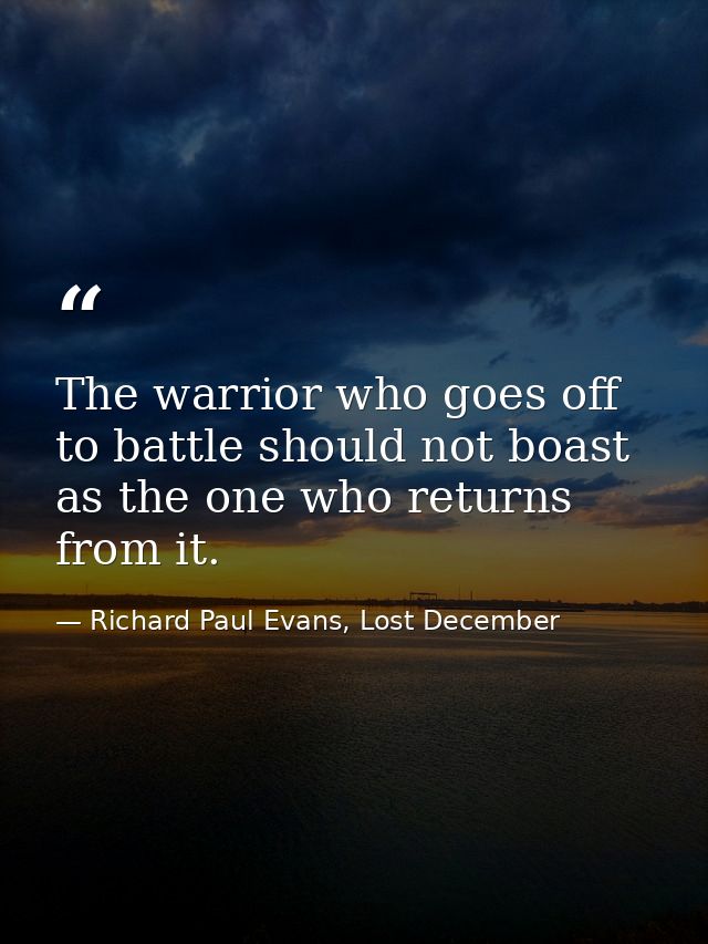 The warrior who goes off to battle should not boast as the one who returns from it. — Richard Paul Evans, Lost December