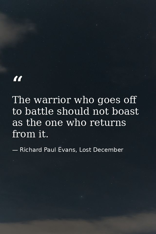 The warrior who goes off to battle should not boast as the one who returns from it. — Richard Paul Evans, Lost December