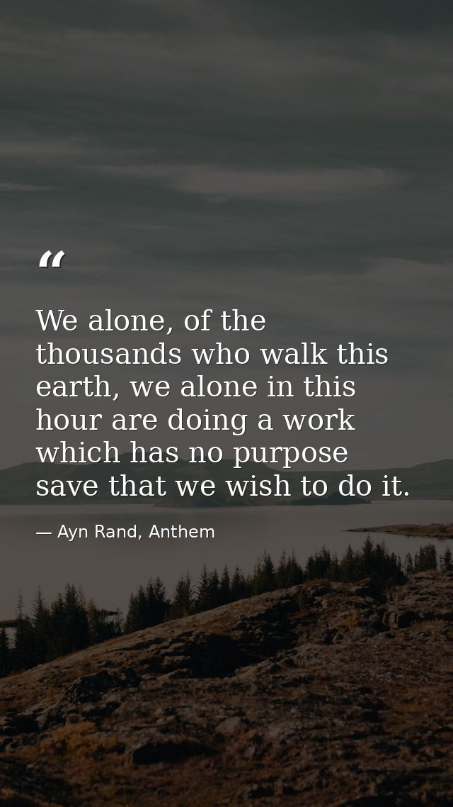 We alone, of the thousands who walk this earth, we alone in this hour are doing a work which has no purpose save that we — Ayn Rand, Anthem