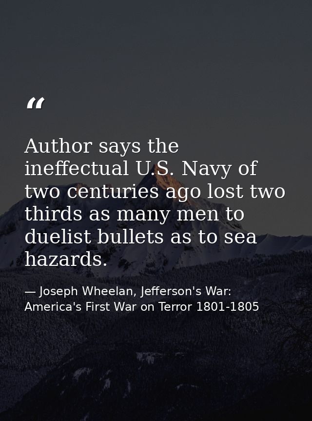 Author says the ineffectual U.S. Navy of two centuries ago lost two thirds as many men to duelist bullets as to sea haza — Joseph Wheelan, Jefferson's War: America's First War on Terror 1801-1805