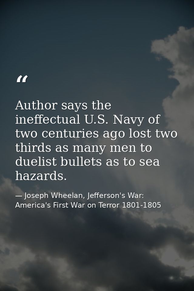 Author says the ineffectual U.S. Navy of two centuries ago lost two thirds as many men to duelist bullets as to sea haza — Joseph Wheelan, Jefferson's War: America's First War on Terror 1801-1805