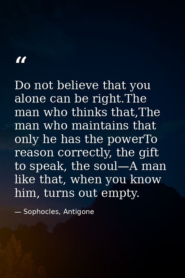 Do not believe that you alone can be right.The man who thinks that,The man who maintains that only he has the powerTo re — Sophocles, Antigone