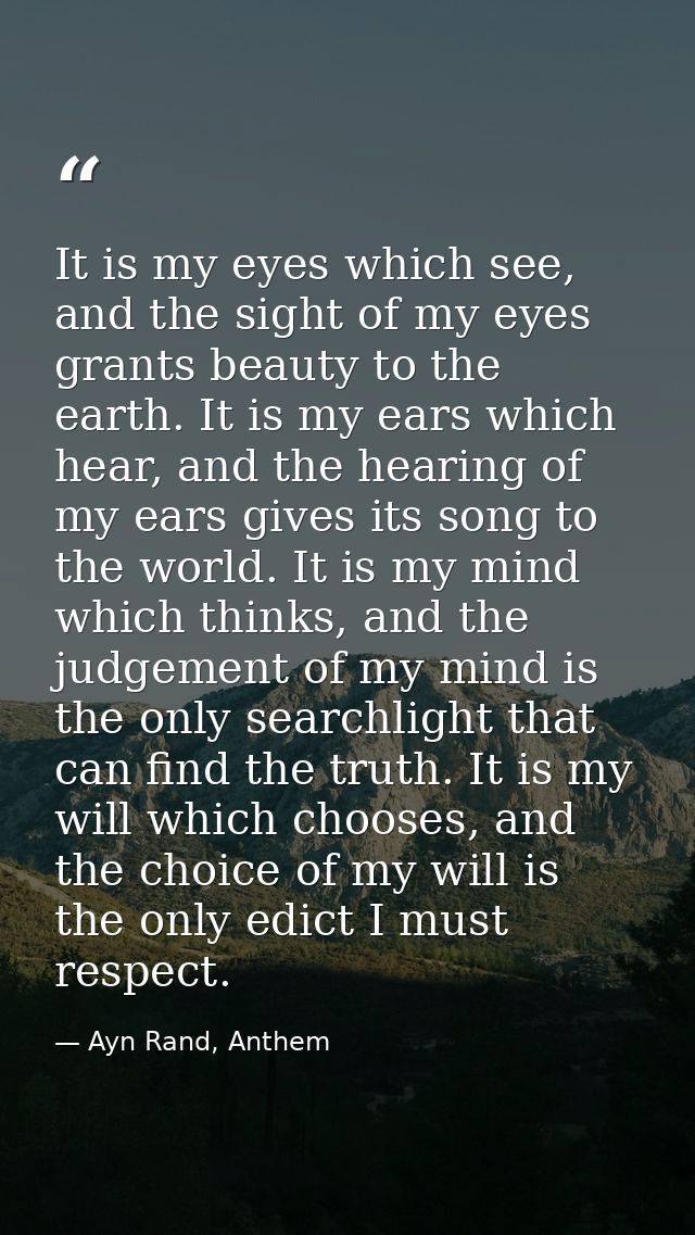 It is my eyes which see, and the sight of my eyes grants beauty to the earth. It is my ears which hear, and the hearing  — Ayn Rand, Anthem