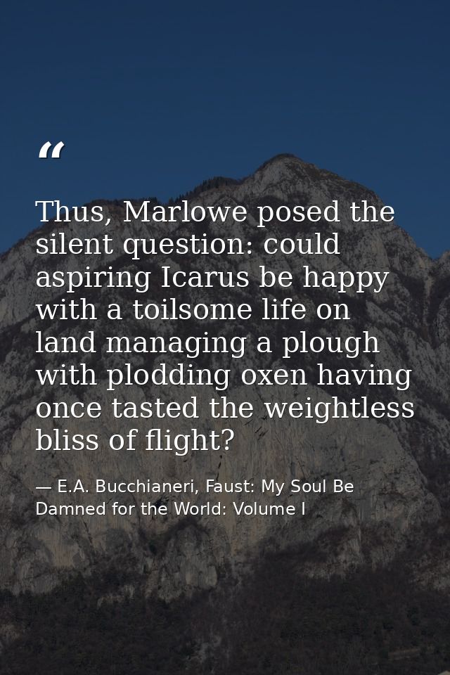 Thus, Marlowe posed the silent question: could aspiring Icarus be happy with a toilsome life on land managing a plough w — E.A. Bucchianeri, Faust: My Soul Be Damned for the World: Volume I