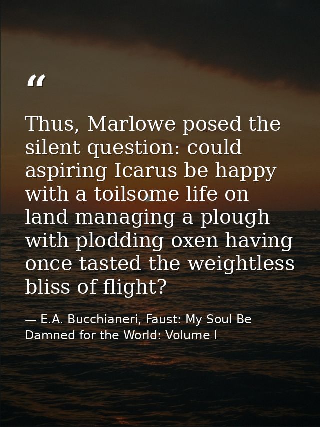 Thus, Marlowe posed the silent question: could aspiring Icarus be happy with a toilsome life on land managing a plough w — E.A. Bucchianeri, Faust: My Soul Be Damned for the World: Volume I