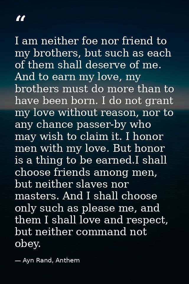 I am neither foe nor friend to my brothers, but such as each of them shall deserve of me. And to earn my love, my brothe — Ayn Rand, Anthem