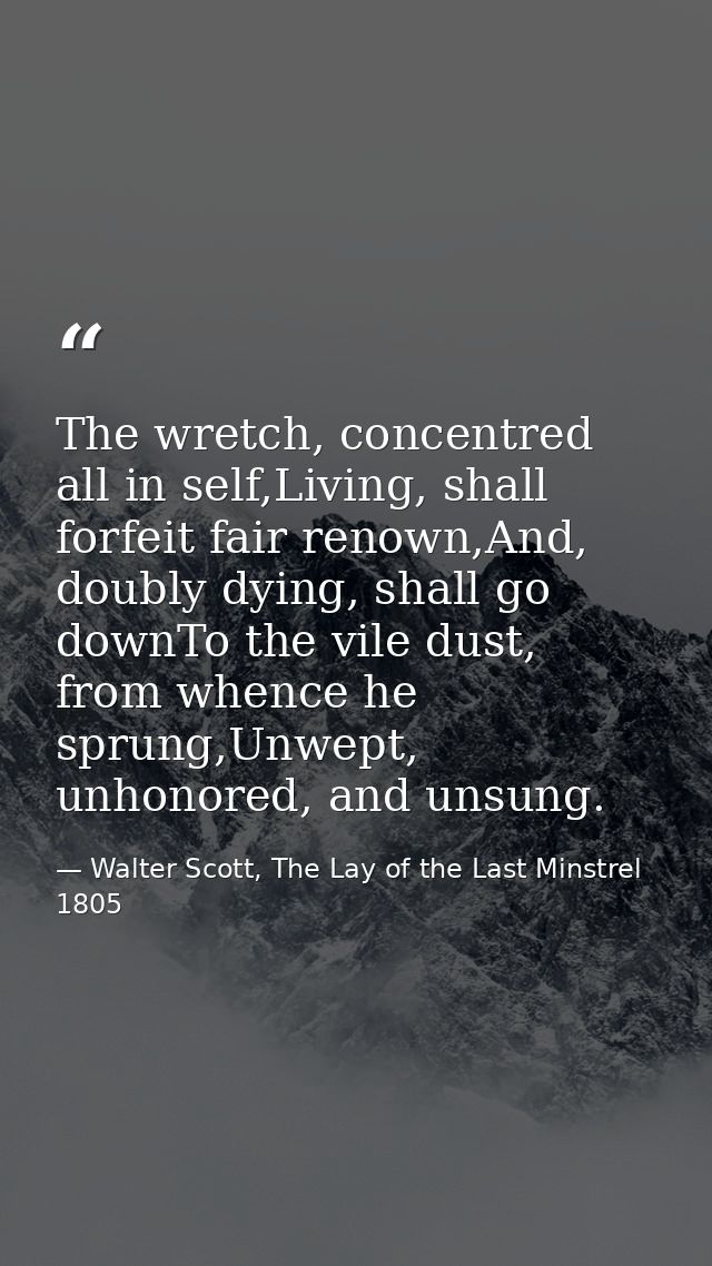 The wretch, concentred all in self,Living, shall forfeit fair renown,And, doubly dying, shall go downTo the vile dust, f — Walter Scott, The Lay of the Last Minstrel 1805