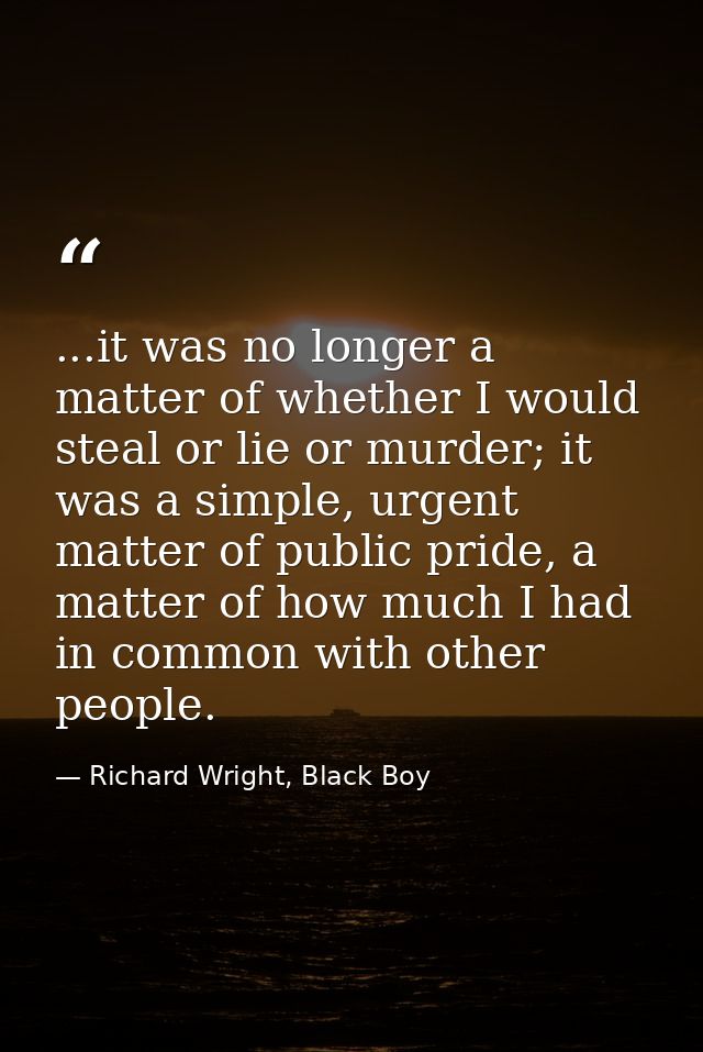 ...it was no longer a matter of whether I would steal or lie or murder; it was a simple, urgent matter of public pride,  — Richard Wright, Black Boy