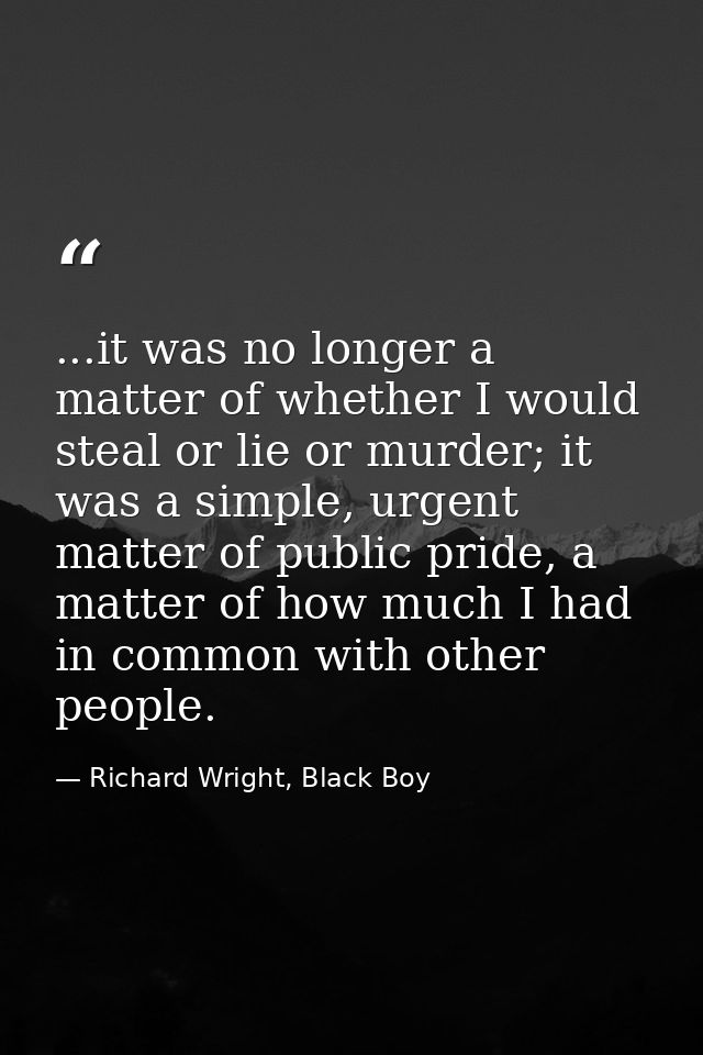 ...it was no longer a matter of whether I would steal or lie or murder; it was a simple, urgent matter of public pride,  — Richard Wright, Black Boy