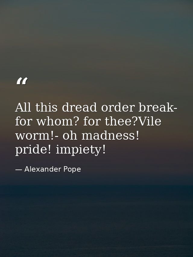 All this dread order break- for whom? for thee?Vile worm!- oh madness! pride! impiety! — Alexander Pope