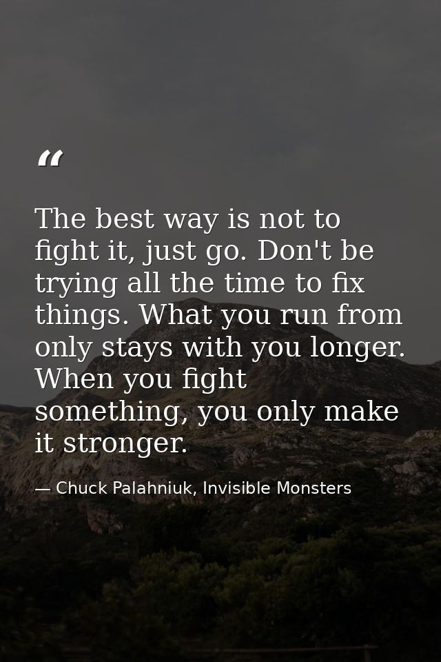 The best way is not to fight it, just go. Don't be trying all the time to fix things. What you run from only stays with  — Chuck Palahniuk, Invisible Monsters