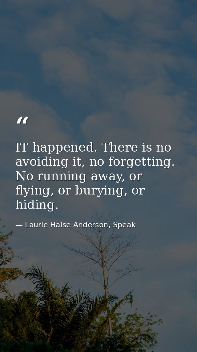 IT happened. There is no avoiding it, no forgetting. No running away, or flying, or burying, or hiding. — Laurie Halse Anderson, Speak